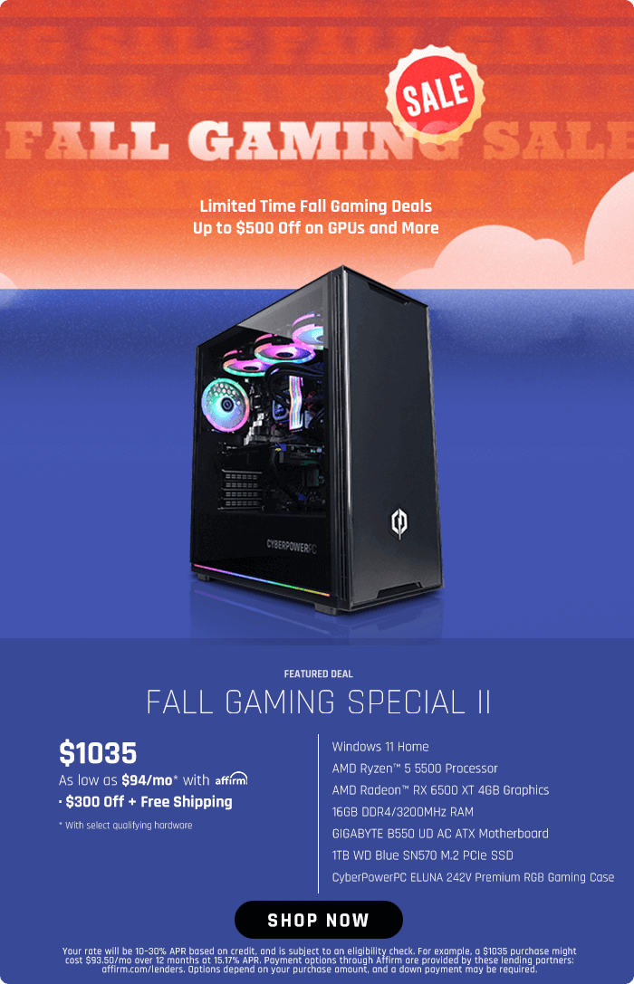  LS A A 8, Limited Time Fall Gaming Deals AT FALL GAMING SPECIAL Il $1035 Windows T Home UGS R AMD Radeon RX 6500 XT 468 Graphics QO YT GIGABYTE BS50 UD AC ATX Motherboard T8 WD Blue SN570 M2 PCle SSD CyberPowerPC ELUNA 242V Premium RGB Gaming Case As low a5 $94mo* with afrm BRI R TR T R SHOP NOW B T T bk f ey vuymgnugunslhlnughA im are provided by these fending partners G R e e e 