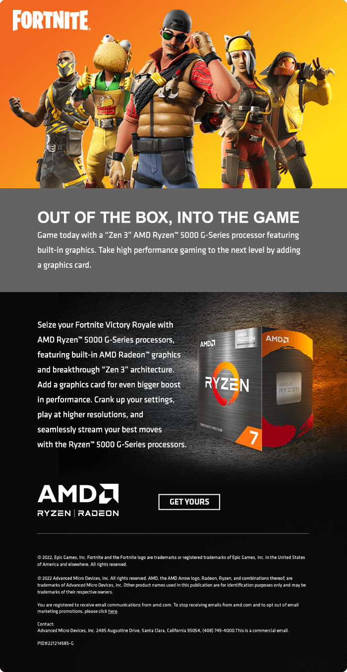  OUT OF THE BOX, INTO THE GAME Game today with a Zen 3" AMD Ryzen 5000 G-Series processor featuring built-in graphics. Take high performance gaming to the next level by adding a graphics card. Seize your Fortite Victory Royale with P LW R i P ISLY N VL B e T and breakthrough Zen 3" architecture. Add a graphics card for even bigger baost R @ L T P P e play at higher resolutions, and seamlessly stream your best moves o ;4 with the Ryzen 5000 G-Series processors. A M D a GETYOURS RYZEN RADEON 2022,ElcGames, I Fortritsandth Frtrit logo s rademarks o egistared radamarksofEpc Games, . theUnited Sttes of Americ and ssewhere. Al ights rsered 2022 Advanced Wi Dvices, . Al ghts reserved. AMD, the AMO A ogs, Radsor, Ryzen,and combinatons thret,sre trademar of Advanced Micro Device,In.Dthr praduct s sed i ublcaton s fordentficalon pugoses ol and may be rademars ofthef respective e Vou e egsteed toeceve emal commuicationsfrom am om. T top receling emall fom ame com and o opt autof emall. JEher Advanced MicroDevices,Inc. 2485 Augustine rve Snta Clrs, Cafoni 95054, 408745-4000 Thi s 3 commersl e, 