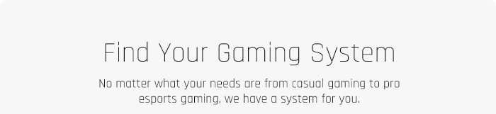 Find Your Gaming System No matter what your needs are from casual gaming to pro esports gaming, we have a system for you 